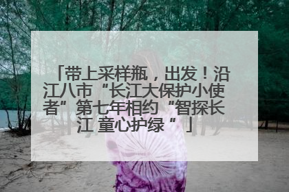 带上采样瓶，出发！沿江八市“长江大保护小使者”第七年相约“智探长江 童心护绿 ”