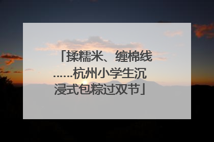 揉糯米、缠棉线……杭州小学生沉浸式包粽过双节