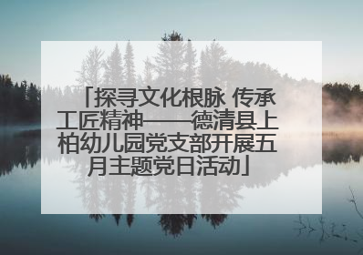 探寻文化根脉 传承工匠精神——德清县上柏幼儿园党支部开展五月主题党日活动
