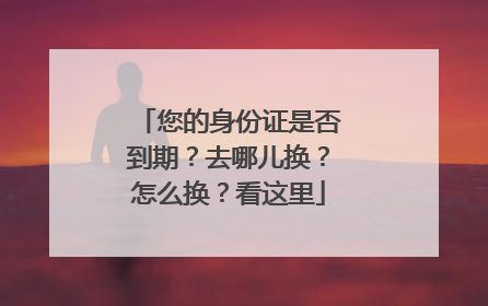 您的身份证是否到期？去哪儿换？怎么换？看这里
