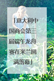 意大利中国商会第三届端午龙舟赛在米兰圆满落幕