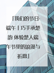 我们的节日·端午丨巧手承楚韵 体验楚人端午节里的浪漫与祈愿