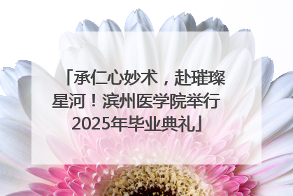 承仁心妙术，赴璀璨星河！滨州医学院举行2025年毕业典礼