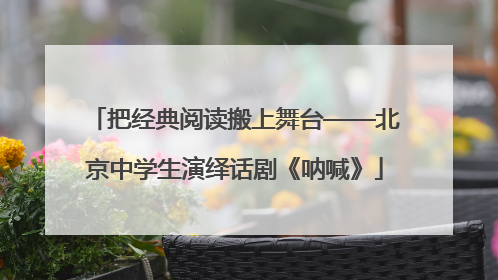 把经典阅读搬上舞台——北京中学生演绎话剧《呐喊》