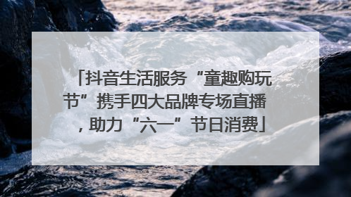抖音生活服务“童趣购玩节”携手四大品牌专场直播，助力“六一”节日消费