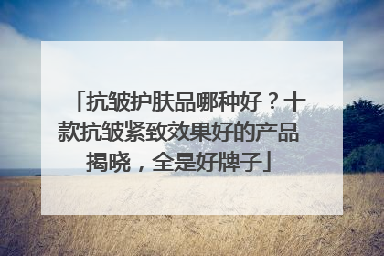 抗皱护肤品哪种好？十款抗皱紧致效果好的产品揭晓，全是好牌子