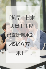 抗旱！甘肃三大骨干工程已累计调水2.45亿立方米
