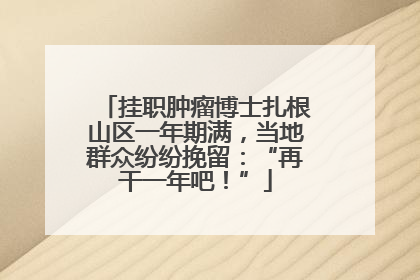 挂职肿瘤博士扎根山区一年期满，当地群众纷纷挽留：“再干一年吧！”