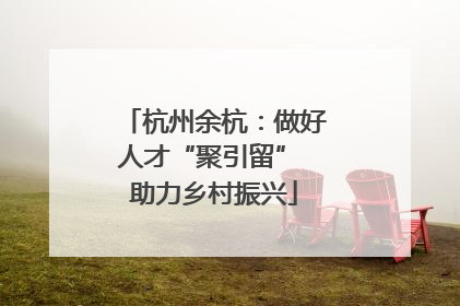 杭州余杭：做好人才“聚引留” 助力乡村振兴