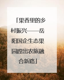 果香里的乡村振兴——岳阳国企生态果园蹚出农旅融合新路