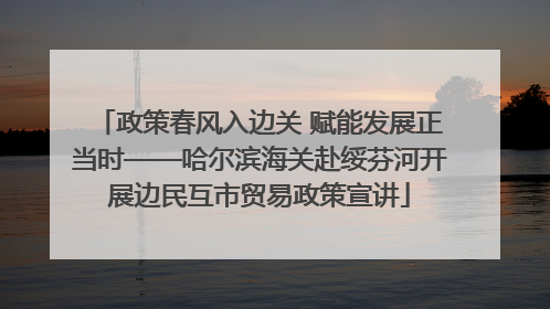 政策春风入边关 赋能发展正当时——哈尔滨海关赴绥芬河开展边民互市贸易政策宣讲