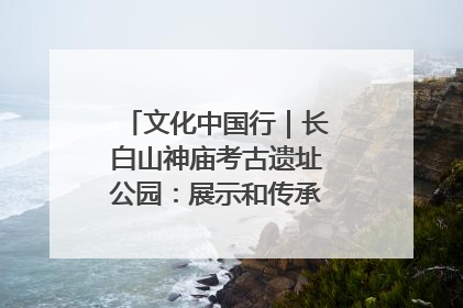 文化中国行｜长白山神庙考古遗址公园：展示和传承多民族文化交融