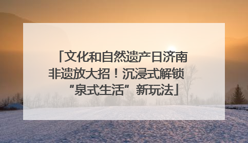 文化和自然遗产日济南非遗放大招！沉浸式解锁“泉式生活”新玩法