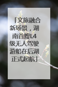 文旅融合新场景，湖南首艘L4级无人驾驶游船在后湖正式起航