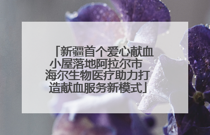 新疆首个爱心献血小屋落地阿拉尔市 海尔生物医疗助力打造献血服务新模式