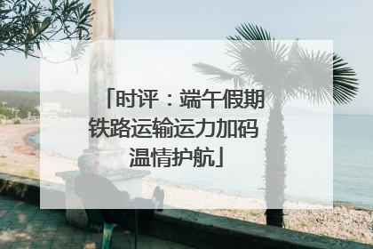 时评：端午假期铁路运输运力加码 温情护航