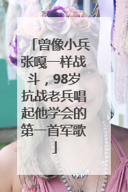 曾像小兵张嘎一样战斗，98岁抗战老兵唱起他学会的第一首军歌
