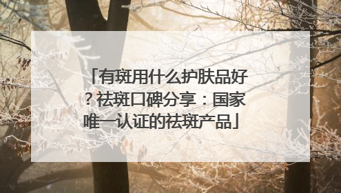 有斑用什么护肤品好？祛斑口碑分享：国家唯一认证的祛斑产品