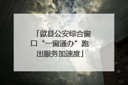 歙县公安综合窗口“一窗通办”跑出服务加速度