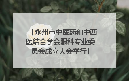 永州市中医药和中西医结合学会眼科专业委员会成立大会举行