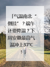 气温南北“倒挂”？端午还要降温？下周安徽最高气温冲上37℃！
