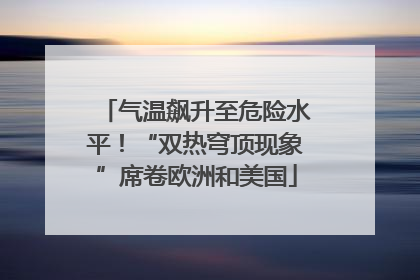 气温飙升至危险水平！“双热穹顶现象”席卷欧洲和美国