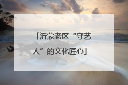 沂蒙老区“守艺人”的文化匠心