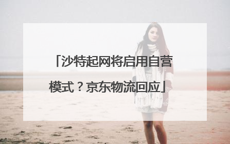 沙特起网将启用自营模式？京东物流回应
