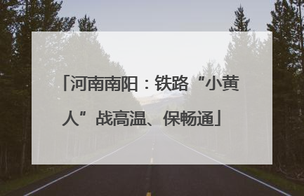 河南南阳：铁路“小黄人”战高温、保畅通