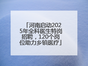 河南启动2025年全科医生特岗招聘，120个岗位助力乡镇医疗