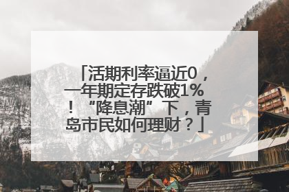 活期利率逼近0，一年期定存跌破1%！“降息潮”下，青岛市民如何理财？