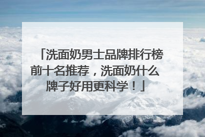 洗面奶男士品牌排行榜前十名推荐，洗面奶什么牌子好用更科学！