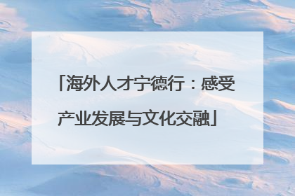 海外人才宁德行：感受产业发展与文化交融