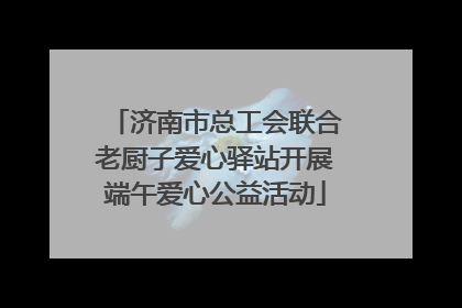 济南市总工会联合老厨子爱心驿站开展端午爱心公益活动
