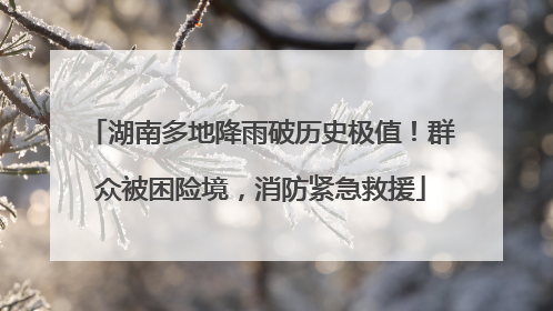 湖南多地降雨破历史极值！群众被困险境，消防紧急救援