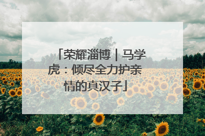 荣耀淄博｜马学虎：倾尽全力护亲情的真汉子