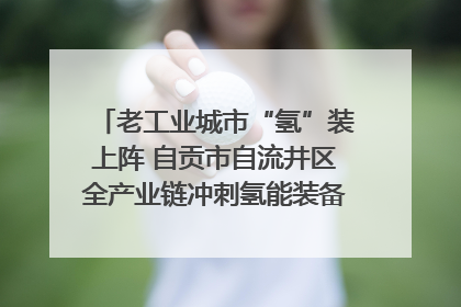老工业城市“氢”装上阵 自贡市自流井区全产业链冲刺氢能装备制造新高地｜美好生活有“盐”味