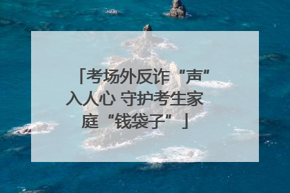 考场外反诈“声”入人心 守护考生家庭“钱袋子”