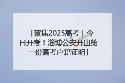 聚焦2025高考｜今日开考！淄博公安开出第一份高考户籍证明