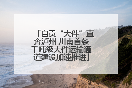 自贡“大件”直奔泸州 川南首条千吨级大件运输通道建设加速推进