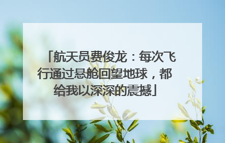 航天员费俊龙：每次飞行通过悬舱回望地球，都给我以深深的震撼