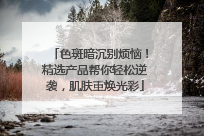 色斑暗沉别烦恼！精选产品帮你轻松逆袭，肌肤重焕光彩