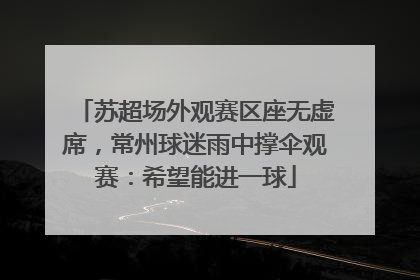 苏超场外观赛区座无虚席，常州球迷雨中撑伞观赛：希望能进一球