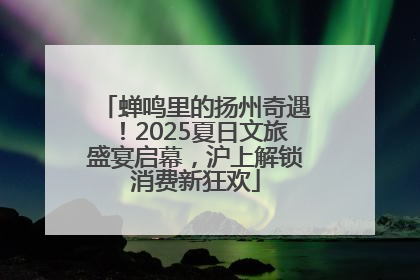 蝉鸣里的扬州奇遇！2025夏日文旅盛宴启幕，沪上解锁消费新狂欢