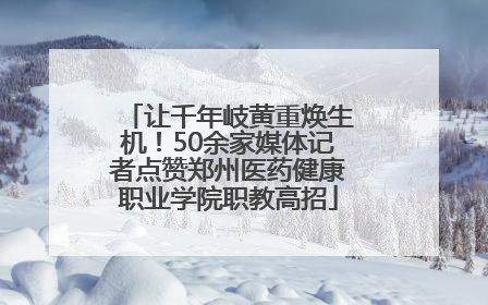 让千年岐黄重焕生机！50余家媒体记者点赞郑州医药健康职业学院职教高招