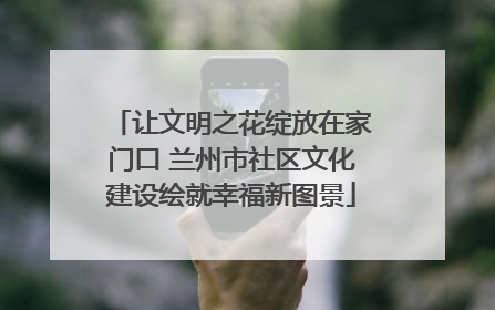 让文明之花绽放在家门口 兰州市社区文化建设绘就幸福新图景