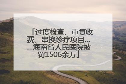 过度检查、重复收费、串换诊疗项目……海南省人民医院被罚1506余万