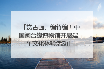 赏古画、编竹编！中国闽台缘博物馆开展端午文化体验活动