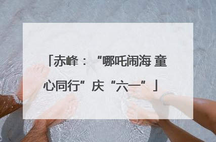 赤峰：“哪吒闹海 童心同行”庆“六一”