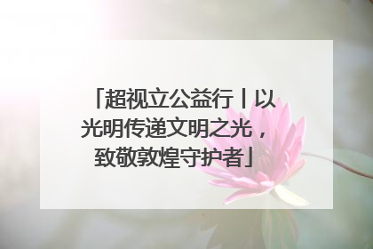 超视立公益行丨以光明传递文明之光，致敬敦煌守护者